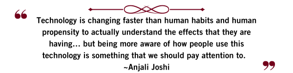 Technology is changing faster than human habits and human propensity to actually understand the effects that they are having… but being more aware of how people use this technology is something that we should pay attention to. Anjali Joshi