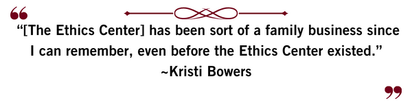 “[The Ethics Center] has been sort of a family business since I can remember, even before the Ethics Center existed.” ~Kristi Bowers
