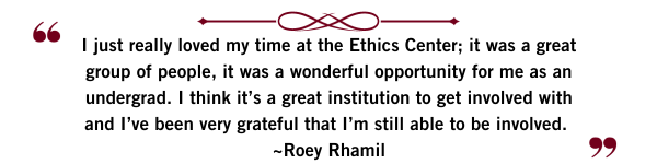 “I just really loved my time at the Ethics Center; it was a great group of people, it was a wonderful opportunity for me as an undergrad. I think it’s a great institution to get involved with and I’ve been very grateful that I’m still able to be involved.” Roey Rahmil