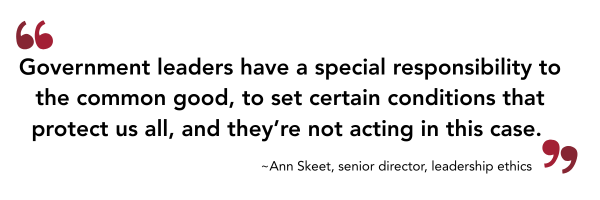 Government leaders have a special responsibility to the common good, to set certain conditions that protect us all, and they’re not acting in this case. Ann Skeet, senior director, leadership ethics.