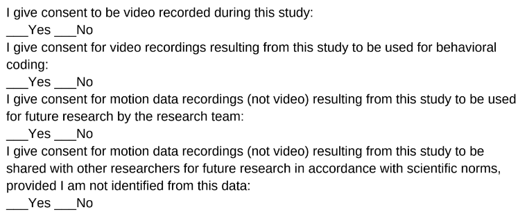 I give consent to be video recorded during this study: I give consent for video recordings resulting from this study to be used for behavioral coding:  I give consent for motion data recordings (not video) resulting from this study to be use for future research by the research team:  I give consent for motion data recordings (not video). Source: Mark Miller