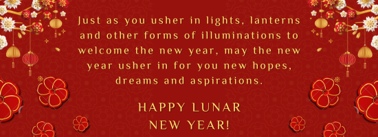 Just as you usher in lights, lanterns and other forms of illuminations to welcome the new year, may the new year usher in for you new hopes, dreams and aspirations. Happy Lunar New Year!